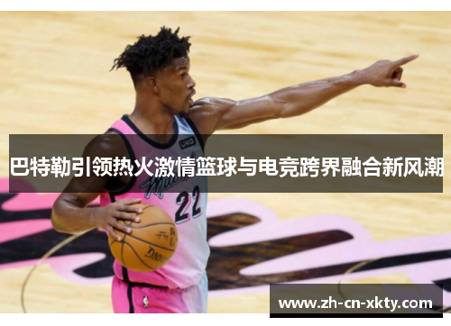 巴特勒引领热火激情篮球与电竞跨界融合新风潮