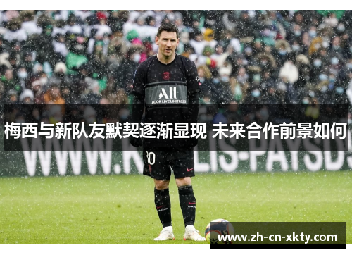 梅西与新队友默契逐渐显现 未来合作前景如何