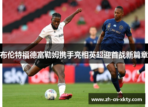 布伦特福德富勒姆携手亮相英超迎首战新篇章